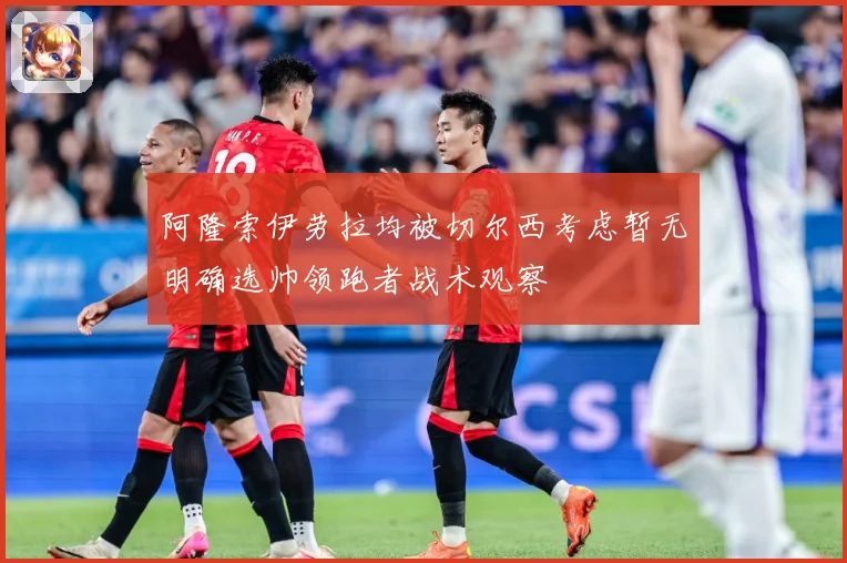 阿隆索伊劳拉均被切尔西考虑暂无明确选帅领跑者战术观察