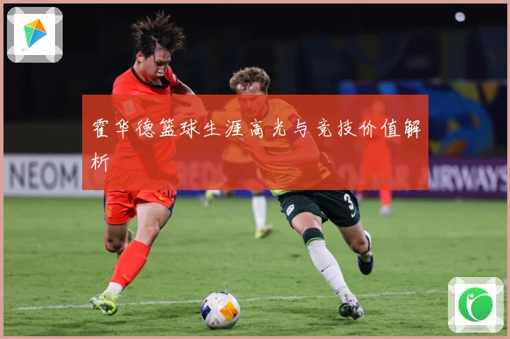 霍华德篮球生涯高光与竞技价值解析
