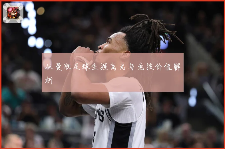 从曼联足球生涯高光与竞技价值解析