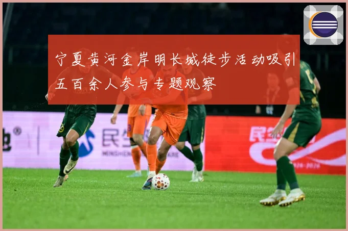 宁夏黄河金岸明长城徒步活动吸引五百余人参与专题观察