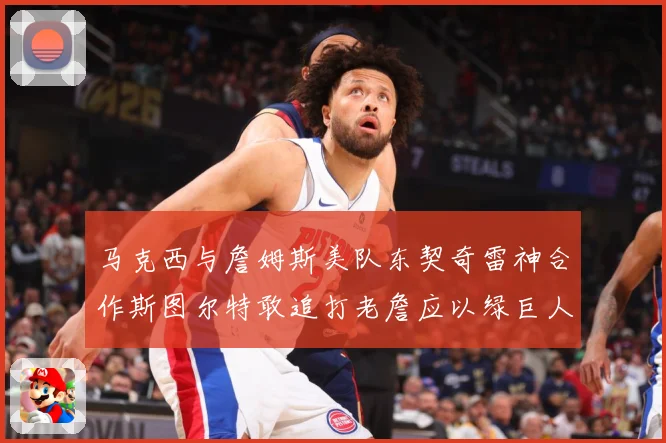马克西与詹姆斯美队东契奇雷神合作斯图尔特敢追打老詹应以绿巨人赛场复盘