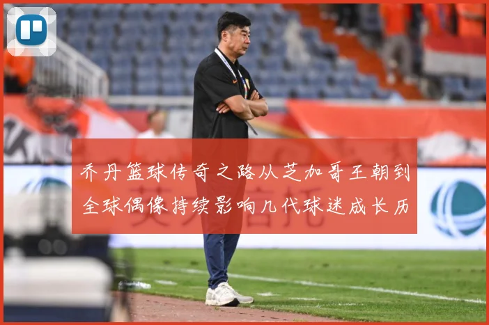 乔丹篮球传奇之路从芝加哥王朝到全球偶像持续影响几代球迷成长历程