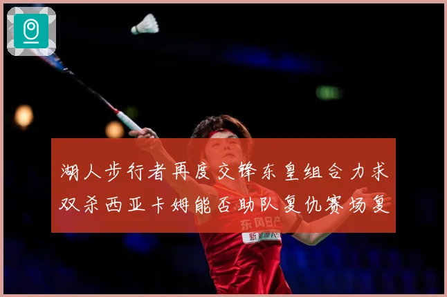 湖人步行者再度交锋东皇组合力求双杀西亚卡姆能否助队复仇赛场复盘
